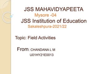 JSS MAHAVIDYAPEETA
Mysore -04
JSS Institution of Education
Sakaleshpura-2021/22
Topic: Field Activities
From: CHANDANA L M
U01HY21E0013
 