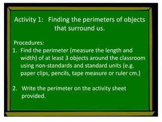 Activity 1: Finding the perimeters of objects
that surround us.
Procedures:
1. Find the perimeter (measure the length and
width) of at least 3 objects around the classroom
using non-standards and standard units (e.g.
paper clips, pencils, tape measure or ruler cm.)
2. Write the perimeter on the activity sheet
provided.
 