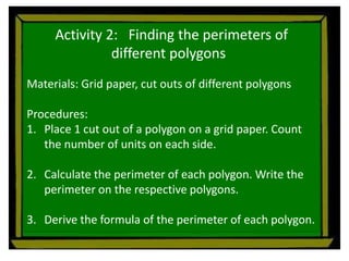Activity 2: Finding the perimeters of
different polygons
Materials: Grid paper, cut outs of different polygons
Procedures:
1. Place 1 cut out of a polygon on a grid paper. Count
the number of units on each side.
2. Calculate the perimeter of each polygon. Write the
perimeter on the respective polygons.
3. Derive the formula of the perimeter of each polygon.
 