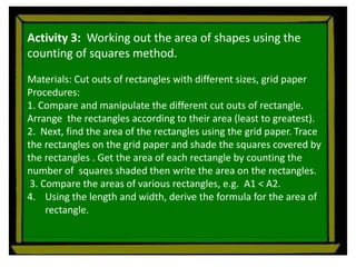 Activity 3: Working out the area of shapes using the
counting of squares method.
Materials: Cut outs of rectangles with different sizes, grid paper
Procedures:
1. Compare and manipulate the different cut outs of rectangle.
Arrange the rectangles according to their area (least to greatest).
2. Next, find the area of the rectangles using the grid paper. Trace
the rectangles on the grid paper and shade the squares covered by
the rectangles . Get the area of each rectangle by counting the
number of squares shaded then write the area on the rectangles.
3. Compare the areas of various rectangles, e.g. A1 < A2.
4. Using the length and width, derive the formula for the area of
rectangle.
 