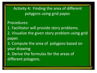 Activity 4: Finding the area of different
polygons using grid paper.
Procedures:
1. Facilitator will provide story problems.
2. Visualize the given story problem using grid
paper.
3. Compute the area of polygons based on
your drawing
4. Derive the formulas for the areas of
different polygons.
 