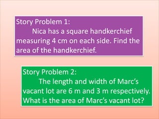 Story Problem 1:
Nica has a square handkerchief
measuring 4 cm on each side. Find the
area of the handkerchief.
Story Problem 2:
The length and width of Marc’s
vacant lot are 6 m and 3 m respectively.
What is the area of Marc’s vacant lot?
 