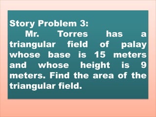 Story Problem 3:
Mr. Torres has a
triangular field of palay
whose base is 15 meters
and whose height is 9
meters. Find the area of the
triangular field.
 