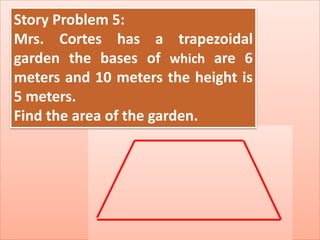 Story Problem 5:
Mrs. Cortes has a trapezoidal
garden the bases of which are 6
meters and 10 meters the height is
5 meters.
Find the area of the garden.
 