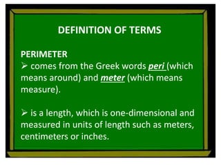 DEFINITION OF TERMS
PERIMETER
 comes from the Greek words peri (which
means around) and meter (which means
measure).
 is a length, which is one-dimensional and
measured in units of length such as meters,
centimeters or inches.
 