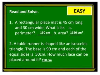 EASY
Read and Solve.
1. A rectangular place mat is 45 cm long
and 30 cm wide. What is its a.
perimeter? _______ b. area? _____
2. A table runner is shaped like an isosceles
triangle. The base is 90 cm and each of the
equal sides is 50cm. How much lace can be
placed around it?
150 cm 1350 cm2
190 cm
 