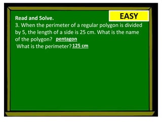 EASY
Read and Solve.
3. When the perimeter of a regular polygon is divided
by 5, the length of a side is 25 cm. What is the name
of the polygon?
What is the perimeter?
pentagon
125 cm
 