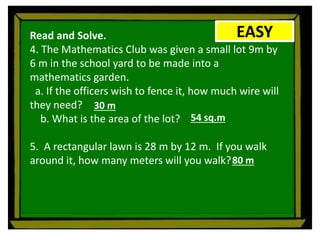 EASY
Read and Solve.
4. The Mathematics Club was given a small lot 9m by
6 m in the school yard to be made into a
mathematics garden.
a. If the officers wish to fence it, how much wire will
they need?
b. What is the area of the lot?
5. A rectangular lawn is 28 m by 12 m. If you walk
around it, how many meters will you walk?
30 m
54 sq.m
80 m
 