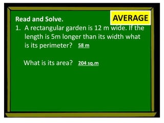 Read and Solve.
1. A rectangular garden is 12 m wide. If the
length is 5m longer than its width what
is its perimeter?
What is its area?
AVERAGE
58 m
204 sq.m
 