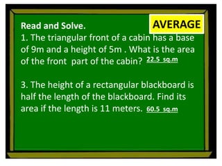 Read and Solve.
1. The triangular front of a cabin has a base
of 9m and a height of 5m . What is the area
of the front part of the cabin?
3. The height of a rectangular blackboard is
half the length of the blackboard. Find its
area if the length is 11 meters.
AVERAGE
22.5 sq.m
60.5 sq.m
 