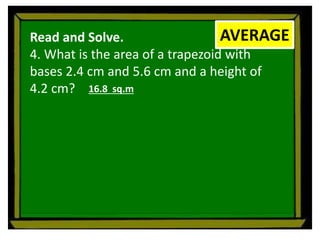 Read and Solve.
4. What is the area of a trapezoid with
bases 2.4 cm and 5.6 cm and a height of
4.2 cm?
AVERAGE
16.8 sq.m
 