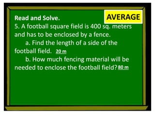 Read and Solve.
5. A football square field is 400 sq. meters
and has to be enclosed by a fence.
a. Find the length of a side of the
football field.
b. How much fencing material will be
needed to enclose the football field?
AVERAGE
20 m
80 m
 