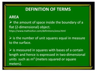 DEFINITION OF TERMS
AREA
 the amount of space inside the boundary of a
flat (2-dimensional) object.
https://www.mathsisfun.com/definitions/area.html
 is the number of unit squares equal in measure
to the surface.
 is measured in squares with bases of a certain
length and hence is expressed in two-dimensional
units such as m² (meters squared or square
meters).
 