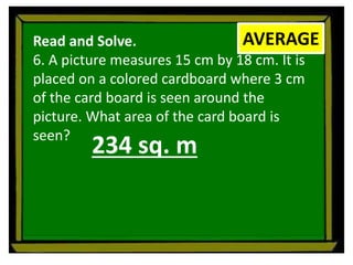 Read and Solve.
6. A picture measures 15 cm by 18 cm. It is
placed on a colored cardboard where 3 cm
of the card board is seen around the
picture. What area of the card board is
seen?
AVERAGE
234 sq. m
 