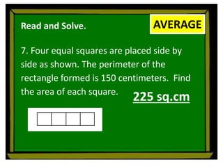 Read and Solve.
7. Four equal squares are placed side by
side as shown. The perimeter of the
rectangle formed is 150 centimeters. Find
the area of each square.
AVERAGE
225 sq.cm
 
