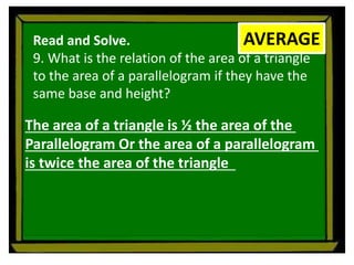 Read and Solve.
9. What is the relation of the area of a triangle
to the area of a parallelogram if they have the
same base and height?
AVERAGE
The area of a triangle is ½ the area of the
Parallelogram Or the area of a parallelogram
is twice the area of the triangle
 