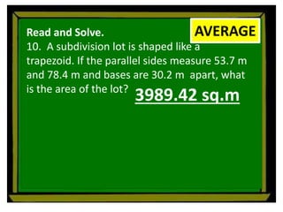 Read and Solve.
10. A subdivision lot is shaped like a
trapezoid. If the parallel sides measure 53.7 m
and 78.4 m and bases are 30.2 m apart, what
is the area of the lot?
AVERAGE
3989.42 sq.m
 