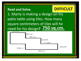 Read and Solve.
1. Marty is making a design on his
patio table using tiles. How many
square centimeters of tiles will he
need for his design?
DIFFICULT
750 sq.cm.
 