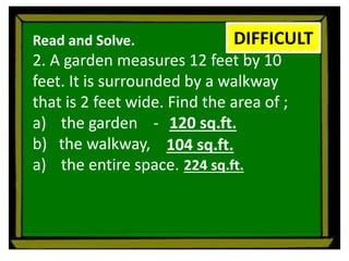 Read and Solve.
2. A garden measures 12 feet by 10
feet. It is surrounded by a walkway
that is 2 feet wide. Find the area of ;
a) the garden -
b) the walkway,
a) the entire space.
DIFFICULT
120 sq.ft.
104 sq.ft.
224 sq.ft.
 