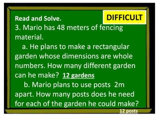Read and Solve.
3. Mario has 48 meters of fencing
material.
a. He plans to make a rectangular
garden whose dimensions are whole
numbers. How many different garden
can he make?
b. Mario plans to use posts 2m
apart. How many posts does he need
for each of the garden he could make?
DIFFICULT
12 gardens
12 posts
 