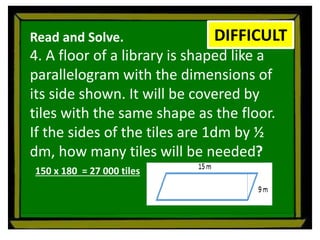 Read and Solve.
4. A floor of a library is shaped like a
parallelogram with the dimensions of
its side shown. It will be covered by
tiles with the same shape as the floor.
If the sides of the tiles are 1dm by ½
dm, how many tiles will be needed?
DIFFICULT
150 x 180 = 27 000 tiles
 