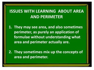 ISSUES WITH LEARNING ABOUT AREA
AND PERIMETER
1. They may see area, and also sometimes
perimeter, as purely an application of
formulae without understanding what
area and perimeter actually are.
2. They sometimes mix up the concepts of
area and perimeter.
 
