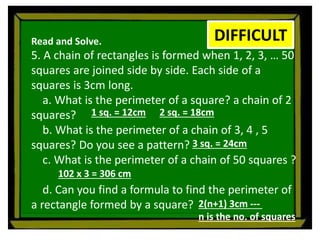 Read and Solve.
5. A chain of rectangles is formed when 1, 2, 3, … 50
squares are joined side by side. Each side of a
squares is 3cm long.
a. What is the perimeter of a square? a chain of 2
squares?
b. What is the perimeter of a chain of 3, 4 , 5
squares? Do you see a pattern?
c. What is the perimeter of a chain of 50 squares ?
d. Can you find a formula to find the perimeter of
a rectangle formed by a square?
DIFFICULT
1 sq. = 12cm 2 sq. = 18cm
3 sq. = 24cm
102 x 3 = 306 cm
2(n+1) 3cm ---
n is the no. of squares
 