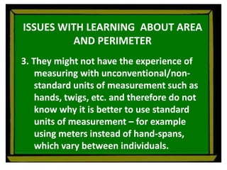 ISSUES WITH LEARNING ABOUT AREA
AND PERIMETER
3. They might not have the experience of
measuring with unconventional/non-
standard units of measurement such as
hands, twigs, etc. and therefore do not
know why it is better to use standard
units of measurement – for example
using meters instead of hand-spans,
which vary between individuals.
 