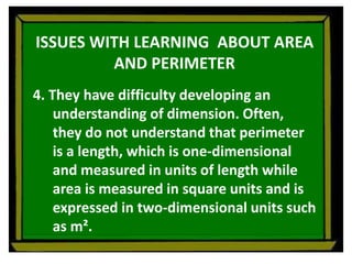 ISSUES WITH LEARNING ABOUT AREA
AND PERIMETER
4. They have difficulty developing an
understanding of dimension. Often,
they do not understand that perimeter
is a length, which is one-dimensional
and measured in units of length while
area is measured in square units and is
expressed in two-dimensional units such
as m².
 