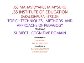 JSS MAHAVIDYAPEETA MYSURU
JSS INSTITUTE OF EDUCATION
SAKALESHPURA - 573134
TOPIC : TECHNIQUES , METHODS AND
APPROACHS OF PEDAGOGY
SEMINAR
SUBJECT : COGNITIVE DOMAIN
Submitted by
GAGANA B
Reg No : ED211622
Submitted to
Dr.PRABHUSWAMY.M
Assistant professor
 