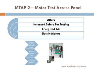 MTAP 2 – Motor Test Access Panel
1


                           Offers
                Increased Safety For Testing
                       Energized AC
                       Electric Motors

          Reduces
           Testing
          time per
            motor

          Reduces
           labour
             cost


          Increases
           Savings

                                      Avenir Technologies/Iqbal Ibrahim
 
