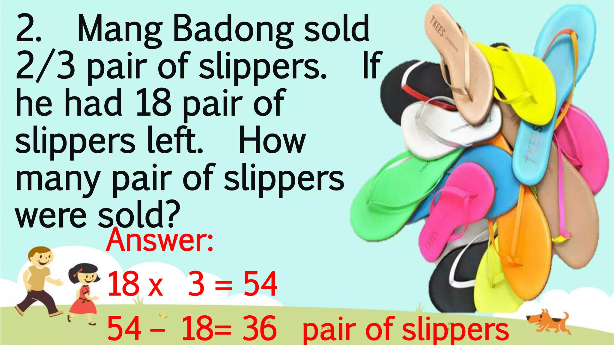 Answer:
18 x 3 = 54
54 – 18= 36 pair of slippers
2. Mang Badong sold
2/3 pair of slippers. If
he had 18 pair of
slippers left. How
many pair of slippers
were sold?
 