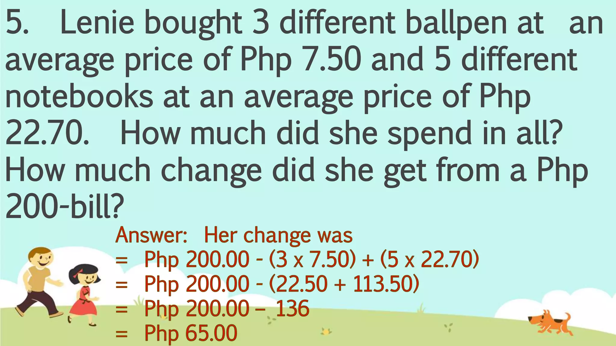 5. Lenie bought 3 different ballpen at an
average price of Php 7.50 and 5 different
notebooks at an average price of Php
22.70. How much did she spend in all?
How much change did she get from a Php
200-bill?
 
