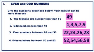 I. EVEN and ODD NUMBERS
Give the number/s described below. Your answer can be
more than one
1. The biggest odd number less than 50
2. Odd numbers less than 10
3. Even numbers between 20 and 30
4. Even numbers between 50 and 62
 