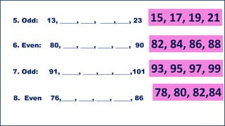 5. Odd: 13, _____, ____, ____,____, 23
6. Even: 80, ____, ____, ____, ____, 90
7. Odd: 91, _____, ____,____,_____,101
8. Even 76,____, ____, ____, _____, 86
 