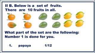 II B. Below is a set of fruits.
There are 10 fruits in all.
What part of the set are the following:
Number 1 is done for you.
1. papaya 1/12
 