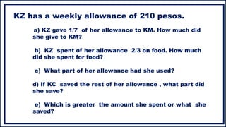 KZ has a weekly allowance of 210 pesos.
a) KZ gave 1/7 of her allowance to KM. How much did
she give to KM?
b) KZ spent of her allowance 2/3 on food. How much
did she spent for food?
c) What part of her allowance had she used?
d) If KC saved the rest of her allowance , what part did
she save?
e) Which is greater the amount she spent or what she
saved?
 