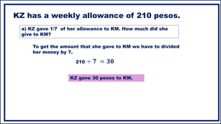 KZ has a weekly allowance of 210 pesos.
a) KZ gave 1/7 of her allowance to KM. How much did she
give to KM?
To get the amount that she gave to KM we have to divided
her money by 7.
210 ÷ 𝟕 = 𝟑𝟎
KZ gave 30 pesos to KM.
 