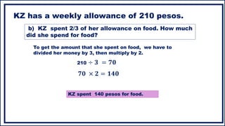 KZ has a weekly allowance of 210 pesos.
To get the amount that she spent on food, we have to
divided her money by 3, then multiply by 2.
210 ÷ 𝟑 = 𝟕𝟎
KZ spent 140 pesos for food.
b) KZ spent 2/3 of her allowance on food. How much
did she spend for food?
𝟕𝟎 × 𝟐 = 𝟏𝟒𝟎
 