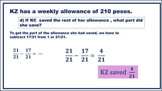 KZ has a weekly allowance of 210 pesos.
To get the part of the allowance she had saved, we have to
subtract 17/21 from 1 or 21/21.
𝟐𝟏
𝟐𝟏
−
𝟏𝟕
𝟐𝟏
=
KZ saved
𝟒
𝟐𝟏
𝟐𝟏
𝟐𝟏
−
𝟏𝟕
𝟐𝟏
=
𝟒
𝟐𝟏
d) If KC saved the rest of her allowance , what part did
she save?
 