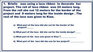 a) What part of the lace did she cut for the border of the
project?_______
b) What part of the lace did she cut for the inside design? _____
c) What part of the lace was given to Kian ?________________
d) What part of the lace did she use for her project? ______________
1. Brielle was using a lace ribbon to decorate her
project. The roll of lace ribbon was 24 meters long.
From the roll she cut 12 meters for the border of the
project and 8 meters long for the inside design . The
rest of the lace was given to Kian.
 