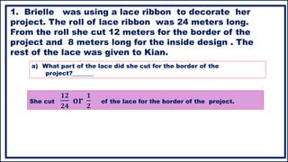 She cut
𝟏𝟐
𝟐𝟒
𝐨𝐫
𝟏
𝟐
of the lace for the border of the project.
1. Brielle was using a lace ribbon to decorate her
project. The roll of lace ribbon was 24 meters long.
From the roll she cut 12 meters for the border of the
project and 8 meters long for the inside design . The
rest of the lace was given to Kian.
a) What part of the lace did she cut for the border of the
project?_______
 