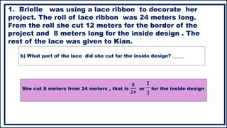 b) What part of the lace did she cut for the inside design? _____
1. Brielle was using a lace ribbon to decorate her
project. The roll of lace ribbon was 24 meters long.
From the roll she cut 12 meters for the border of the
project and 8 meters long for the inside design . The
rest of the lace was given to Kian.
She cut 8 meters from 24 meters , that is
𝟖
𝟐𝟒
or
𝟏
3
for the inside design
 