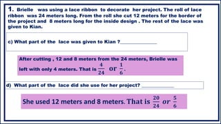 c) What part of the lace was given to Kian ?________________
1. Brielle was using a lace ribbon to decorate her project. The roll of lace
ribbon was 24 meters long. From the roll she cut 12 meters for the border of
the project and 8 meters long for the inside design . The rest of the lace was
given to Kian.
d) What part of the lace did she use for her project? ______________
After cutting , 12 and 8 meters from the 24 meters, Brielle was
left with only 4 meters. That is
𝟒
𝟐𝟒
𝐨𝐫
𝟏
𝟔
.
She used 12 meters and 8 meters. 𝐓𝐡𝐚𝐭 𝐢𝐬
𝟐𝟎
𝟐𝟒
𝒐𝒓
𝟓
𝟔
 