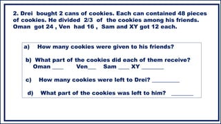 a) How many cookies were given to his friends?
b) What part of the cookies did each of them receive?
Oman ____ Ven___ Sam ____ XY ________
c) How many cookies were left to Drei? __________
d) What part of the cookies was left to him? ________
2. Drei bought 2 cans of cookies. Each can contained 48 pieces
of cookies. He divided 2/3 of the cookies among his friends.
Oman got 24 , Ven had 16 , Sam and XY got 12 each.
 