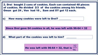 2. Drei bought 2 cans of cookies. Each can contained 48 pieces
of cookies. He divided 2/3 of the cookies among his friends.
Oman got 24 , Ven had 16 , Sam and XY got 12 each.
c) How many cookies were left to Drei? __________
Since Drei gave 64 cookies in all, he was left with 96-64 = 32
d) What part of the cookies was left to him? ________
He was left with 96-64 = 32, that is
32
96
 