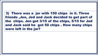 3) There was a jar with 150 chips in it. Three
friends ,Jen, Jed and Jack decided to get part of
the chips. Jen got 3/15 of the chips, 5/15 for Jed
and Jack said he got 50 chips . How many chips
were left in the jar?
 