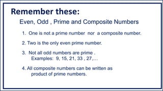 Even, Odd , Prime and Composite Numbers
1. One is not a prime number nor a composite number.
2. Two is the only even prime number.
3. Not all odd numbers are prime .
Examples: 9, 15, 21, 33 , 27,…
4. All composite numbers can be written as
product of prime numbers.
Remember these:
 