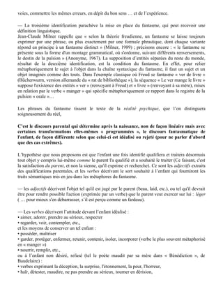 — La « deuxième identification » fonde depuis le dire du parent (le nom propre, les pronoms
personnels) la conviction de l’enfant d’être quelqu’un, une entité, ce dont il ne peut faire
l’expérience directe. Or après avoir reconnu qu’il n’y a pas d’« expérience physique directe » et
que « chaque expérience physique a lieu sur fond de présuppositions culturelles », Lakoff et
Johnson réinventent pourtant des concepts directement émergents (Objets, Substances et
Contenants) : « nous faisons l’expérience de nous-mêmes comme d’entités séparées du reste du
monde — des contenants dotés d’un intérieur et d’un extérieur »… Ce que montre l’expérience est
exactement l’inverse. Faute d'une garantie verbale (le dire parental mémorisé, et pour longtemps!),
cette conviction ne tient pas : chez le schizophrène, où ce dire a manqué, la dépersonnalisation
s’accompagne de convictions inverses (et rebelles à l’expérience) : que son image n’est pas la
sienne, ou est éclatée, ou a disparu (« signe du miroir »), qu’il n’est pas une entité séparée du reste
du monde (« transitivisme »).

Ainsi l’invocation de l’expérience chez l’homme n’est pertinente que jusqu’à un certain point : les
premières expériences rencontrées, dont et surtout le discours parental, vont filtrer les suivantes et
faire décroître, jusqu’à l’annuler presque, l’impact des expériences et discours ultérieurs.
L’automatisme de répétition décrit en psychanalyse nous fait inlassablement parcourir les mêmes
voies, commettre les mêmes erreurs, en dépit du bon sens … et de l’expérience.

— La troisième identification parachève la mise en place du fantasme, qui peut recevoir une
définition linguistique.
Jean-Claude Milner rappelle que « selon la théorie freudienne, un fantasme se laisse toujours
exprimer par une phrase, ou plus exactement par une formule phrastique, dont chaque variante
répond en principe à un fantasme distinct » (Milner, 1989) ; précisons encore : « le fantasme se
présente sous la forme d'un montage grammatical, où s'ordonne, suivant différents renversements,
le destin de la pulsion » (Anonyme, 1967). La supposition d’entités séparées du reste du monde,
résultat de la deuxième identification, est la condition du fantasme. En effet, pour relier
métaphoriquement le sujet à l'objet dans la chaîne syntaxique du fantasme, il faut un sujet et un
objet imaginés comme des touts. Dans l'exemple classique où Freud se fantasme « ver de livre »
(Bücherwurm, version allemande du « rat de bibliothèque »), la séquence « Le ver mange le livre »
suppose l'existence des entités « ver » (renvoyant à Freud) et « livre » (renvoyant à sa mère), mises
en relation par le verbe « manger » qui spécifie métaphoriquement ce rapport dans le registre de la
pulsion « orale »…

Les phrases du fantasme tissent le texte de la réalité psychique, que l’on distinguera
soigneusement du réel.

C’est le discours parental qui détermine après la naissance, non de façon linéaire mais avec
certaines transformations elles-mêmes « programmées », le discours fantasmatique de
l'enfant, de façon différente selon que celui-ci est idéalisé ou rejeté (pour ne parler d’abord
que des cas extrêmes).

L’hypothèse que nous proposons est que l'enfant une fois identifié qualifiera et traitera désormais
tout objet y compris lui-même comme le parent l'a qualifié et a souhaité le traiter (Ce faisant, c'est
la satisfaction du parent, et non la sienne, qu'il exprime et recherche). Ce sont les adjectifs extraits
des qualifications parentales, et les verbes décrivant le sort souhaité à l’enfant qui fourniront les
traits sémantiques mis en jeu dans les métaphores du fantasme.
 