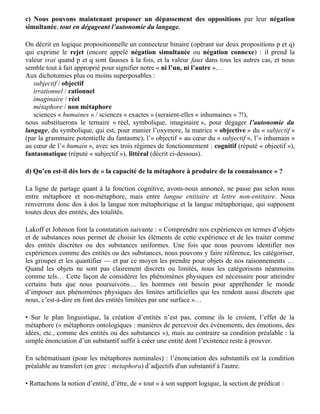 Si la langue peut fonctionner sur un mode fantasmatique ou sur un mode cognitif, l’étude de
l'alternance ou de l'intrication de ces modes dans l'argumentation s’impose. Nous distinguerons
plus loin métaphores fantasmatiques et métaphores cognitives.

— Dans les sciences humaines en général :
« Les métaphores peuvent créer des réalités, en particulier des réalités sociales » disent Lakoff et
Johnson, rejoignant Brunetto Latini (Le Livre du Trésor) : « Tuilles [Marcus Tullius Cicéron] dit
que la plus haute science de cités gouverner, c'est rhétorique, c'est-à-dire la science du parler ; car
si parlure ne fût, cité ne serait, ni nul établissement de justice ni d'humaine compagnie »…




c) Nous pouvons maintenant proposer un dépassement des oppositions par leur négation
simultanée, tout en dégageant l’autonomie du langage.

On décrit en logique propositionnelle un connecteur binaire (opérant sur deux propositions p et q)
qui exprime le rejet (encore appelé négation simultanée ou négation connexe) : il prend la
valeur vrai quand p et q sont fausses à la fois, et la valeur faux dans tous les autres cas, et nous
semble tout à fait approprié pour signifier notre « ni l’un, ni l’autre »…
Aux dichotomies plus ou moins superposables :
   subjectif / objectif
   irrationnel / rationnel
   imaginaire / réel
   métaphore / non métaphore
   sciences « humaines » / sciences « exactes » (seraient-elles « inhumaines » ?!),
nous substituerons le ternaire « réel, symbolique, imaginaire », pour dégager l’autonomie du
langage, du symbolique, qui est, pour manier l’oxymore, la matrice « objective » du « subjectif »
(par la grammaire potentielle du fantasme), l’« objectif » au cœur du « subjectif », l’« inhumain »
au cœur de l’« humain », avec ses trois régimes de fonctionnement : cognitif (réputé « objectif »),
fantasmatique (réputé « subjectif »), littéral (décrit ci-dessous).

d) Qu’en est-il dès lors de « la capacité de la métaphore à produire de la connaissance » ?

La ligne de partage quant à la fonction cognitive, avons-nous annoncé, ne passe pas selon nous
entre métaphore et non-métaphore, mais entre langue entitaire et lettre non-entitaire. Nous
renverrons donc dos à dos la langue non métaphorique et la langue métaphorique, qui supposent
toutes deux des entités, des totalités.

Lakoff et Johnson font la constatation suivante : « Comprendre nos expériences en termes d’objets
et de substances nous permet de choisir les éléments de cette expérience et de les traiter comme
des entités discrètes ou des substances uniformes. Une fois que nous pouvons identifier nos
expériences comme des entités ou des substances, nous pouvons y faire référence, les catégoriser,
 